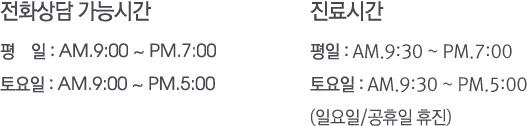 전화상담 가능시간, 평일:am.9:00 ~ pm.7:00 토요일:am.9:00 ~ pm.5:00. 진료시간, 평일:am.9:30 ~ pm.7:00 토요일:am.9:30 ~ pm.5:00 (일요일/공휴일 휴진)