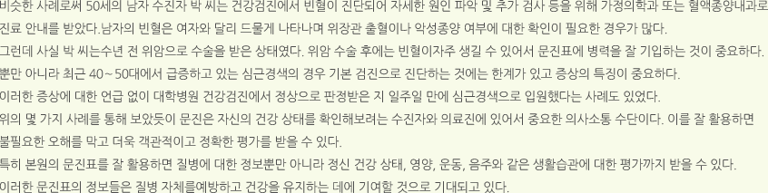 비슷한 사례로써 50세의 남자 수진자 박 씨는 건강검진에서 빈혈이 진단되어 자세한 원인 파악 및 추가 검사 등을 위해 가정의학과 또는 혈액종양내과로 진료 안내를 받았다.남자의 빈혈은 여자와 달리 드물게 나타나며 위장관 출혈이나 악성종양 여부에 대한 확인이 필요한 경우가 많다. 그런데 사실 박 씨는수년 전 위암으로 수술을 받은 상태였다. 위암 수술 후에는 빈혈이자주 생길 수 있어서 문진표에 병력을 잘 기입하는 것이 중요하다. 뿐만 아니라 최근 40〜50대에서 급증하고 있는 심근경색의 경우 기본 검진으로 진단하는 것에는 한계가 있고 증상의 특징이 중요하다. 이러한 증상에 대한 언급 없이 대학병원 건강검진에서 정상으로 판정받은 지 일주일 만에 심근경색으로 입원했다는 사례도 있었다. 위의 몇 가지 사례를 통해 보았듯이 문진은 자신의 건강 상태를 확인해보려는 수진자와 의료진에 있어서 중요한 의사소통 수단이다. 이를 잘 활용하면 불필요한 오해를 막고 더욱 객관적이고 정확한 평가를 받을 수 있다. 특히 본원의 문진표를 잘 활용하면 질병에 대한 정보뿐만 아니라 정신 건강 상태, 영양, 운동, 음주와 같은 생활습관에 대한 평가까지 받을 수 있다. 이러한 문진표의 정보들은 질병 자체를예방하고 건강을 유지하는 데에 기여할 것으로 기대되고 있다.