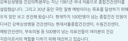 강북삼성병원 건강의학본부는 지난 1981년 국내 처음으로 종합건진센터를 설립했습니다. 그리고 30년 동안 국민 질병 예방이라는 목표를 달성하기 위해 오직 앞만 보고 전진해 왔습니다. 현재까지 100만명이 넘는 종합건진 인원이 다녀간 강북삼성병원 건진센터는 현재서울종합건진센터, 수원건진센터, 예방건진센터, 부속의원 등 500명이 넘는 의료진들이 여러분의 건강 지킴이로서의 역할을 다하기 위해 매진하고 있습니다.