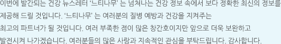 이번에 발간되는 건강 뉴스레터 ‘느티나무’ 는 넘쳐나는 건강 정보 속에서 보다 정확한 최신의 정보를 제공해 드릴 것입니다. ‘느티나무’ 는 여러분의 질병 예방과 건강을 지켜주는 최고의 파트너가 될 것입니다. 여러 부족한 점이 많은 창간호이지만 앞으로 더욱 보완하고 발전시켜 나가겠습니다. 여러분들의 많은 사랑과 지속적인 관심을 부탁드립니다. 감사합니다.