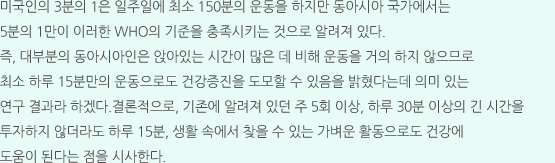 미국인의 3분의 1은 일주일에 최소 150분의 운동을 하지만 동아시아 국가에서는 5분의 1만이 이러한 WHO의 기준을 충족시키는 것으로 알려져 있다. 즉, 대부분의 동아시아인은 앉아있는 시간이 많은 데 비해 운동을 거의 하지 않으므로 최소 하루 15분만의 운동으로도 건강증진을 도모할 수 있음을 밝혔다는데 의미 있는 연구 결과라 하겠다.결론적으로, 기존에 알려져 있던 주 5회 이상, 하루 30분 이상의 긴 시간을 투자하지 않더라도 하루 15분, 생활 속에서 찾을 수 있는 가벼운 활동으로도 건강에 도움이 된다는 점을 시사한다.