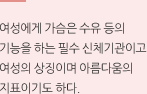 여성에게 가슴은 수유 등의 기능을 하는 필수 신체기관이고 여성의 상징이며 아름다움의 지표이기도 하다.