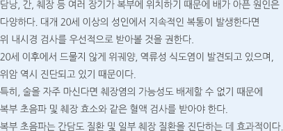 담낭, 간, 췌장 등 여러 장기가 복부에 위치하기 때문에 배가 아픈 원인은 다양하다. 대개 20세 이상의 성인에서 지속적인 복통이 발생한다면 위 내시경 검사를 우선적으로 받아볼 것을 권한다. 20세 이후에서 드물지 않게 위궤양, 역류성 식도염이 발견되고 있으며, 위암 역시 진단되고 있기 때문이다. 특히, 술을 자주 마신다면 췌장염의 가능성도 배제할 수 없기 때문에 복부 초음파 및 췌장 효소와 같은 혈액 검사를 받아야 한다. 복부 초음파는 간담도 질환 및 일부 췌장 질환을 진단하는 데 효과적이다.