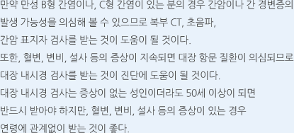 만약 만성 B형 간염이나, C형 간염이 있는 분의 경우 간암이나 간 경변증의 발생 가능성을 의심해 볼 수 있으므로 복부 CT, 초음파, 간암 표지자 검사를 받는 것이 도움이 될 것이다. 또한, 혈변, 변비, 설사 등의 증상이 지속되면 대장 항문 질환이 의심되므로 대장 내시경 검사를 받는 것이 진단에 도움이 될 것이다. 대장 내시경 검사는 증상이 없는 성인이더라도 50세 이상이 되면 반드시 받아야 하지만, 혈변, 변비, 설사 등의 증상이 있는 경우 연령에 관계없이 받는 것이 좋다.