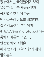 정부에서는 국민들에게 보다 용이한 정보를 제공하고자 국가별 여행지에 따른 예방접종의 정보를 해외여행 질병 정보센터 홈페이지 (http://travelinfo.cdc.go.kr)를 통해서 제공하고 있다. 안전한 해외여행을 위해 준비해야 할 사항에 대해 알아본다.