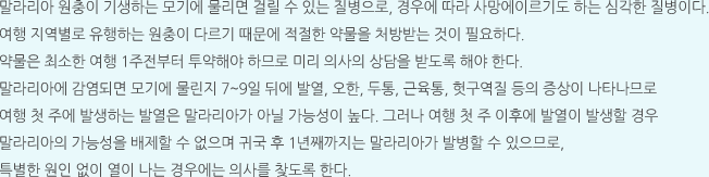 말라리아 원충이 기생하는 모기에 물리면 걸릴 수 있는 질병으로, 경우에 따라 사망에이르기도 하는 심각한 질병이다. 여행 지역별로 유행하는 원충이 다르기 때문에 적절한 약물을 처방받는 것이 필요하다. 약물은 최소한 여행 1주전부터 투약해야 하므로 미리 의사의 상담을 받도록 해야 한다. 말라리아에 감염되면 모기에 물린지 7~9일 뒤에 발열, 오한, 두통, 근육통, 헛구역질 등의 증상이 나타나므로 여행 첫 주에 발생하는 발열은 말라리아가 아닐 가능성이 높다. 그러나 여행 첫 주 이후에 발열이 발생할 경우 말라리아의 가능성을 배제할 수 없으며 귀국 후 1년째까지는 말라리아가 발병할 수 있으므로, 특별한 원인 없이 열이 나는 경우에는 의사를 찾도록 한다.