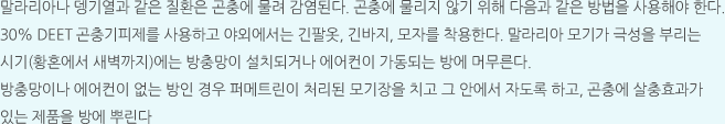 말라리아나 뎅기열과 같은 질환은 곤충에 물려 감염된다. 곤충에 물리지 않기 위해 다음과 같은 방법을 사용해야 한다. 30% DEET 곤충기피제를 사용하고 야외에서는 긴팔옷, 긴바지, 모자를 착용한다. 말라리아 모기가 극성을 부리는 시기(황혼에서 새벽까지)에는 방충망이 설치되거나 에어컨이 가동되는 방에 머무른다. 방충망이나 에어컨이 없는 방인 경우 퍼메트린이 처리된 모기장을 치고 그 안에서 자도록 하고, 곤충에 살충효과가 있는 제품을 방에 뿌린다