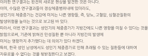 이러한 연구결과는 완전히 새로운 현상을 발견한 것은 아니다. 이미, 수많은 연구결과들이 정상체중범위내에 있더라도, 성인기의 체중증가는 건강에 미치는 나쁜 영향들, 즉, 당뇨, 고혈압, 심혈관질환의 발생위험을 높이는 것으로 보고된 바 있다.따라서, 이번 연구결과는 성인기의 체중증가가 지방간에도 나쁜 영향을 미칠 수 있다는 것을 밝힘으로써, 기존에 밝혀진 만성질환 뿐 아니라 지방간의 발생에 미치는 영향까지 추가했다는 데 의의가 있다 하겠다. 특히, 한국 성인 남성에서도 성인기 체중증가로 인해 초래될 수 있는 질환들에 대하여 자유로울 수 없다는 것을 뒷받침한다고 보겠다.