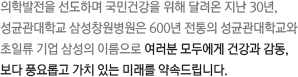 의학발전을 선도하며 국민건강을 위해 달려온 지난 30년,성균관대학교 삼성창원병원은 600년 전통의 성균관대학교와 초일류 기업 삼성의 이름으로 여러분 모두에게 건강과 감동, 보다 풍요롭고 가치 있는 미래를 약속드립니다.