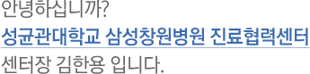 안녕하십니까? 성균관대학교 삼성창원병원 진료협력센터 센터장 김한용 입니다.